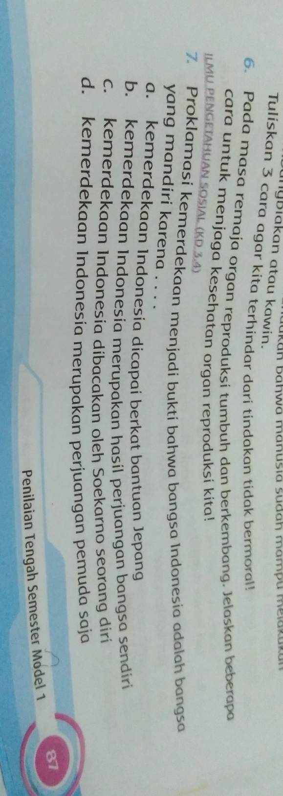 Kan baḥwa manusia sudaḥ mampu meiakuka
anyßiakan atau kawin.
Tuliskan 3 cara agar kita terhindar dari tindakan tidak bermoral!
6. Pada masa remaja organ reproduksi tumbuh dan berkembang. Jelaskan beberapa
cara untuk menjaga kesehatan organ reproduksi kita!
ILMU PENGETAHUAN SOSIAL (KD 3.4)
7. Proklamasi kemerdekaan menjadi bukti bahwa bangsa Indonesia adalah bangsa
yang mandiri karena . . . .
a. kemerdekaan Indonesia dicapai berkat bantuan Jepang
b. kemerdekaan Indonesia merupakan hasil perjuangan bangsa sendiri
c. kemerdekaan Indonesia dibacakan oleh Soekarno seorang diri
d. kemerdekaan Indonesía merupakan perjuangan pemuda saja
87
Penilaian Tengah Semester Model 1