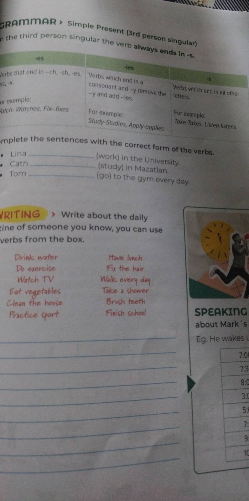 GRAMMAR > Simple Present (3rd person singular) 
n the third person singular the ver 
e 
SS, 
or 
Wa 
mrm of the verbs. 
• Lina_ 
(work) in the University. 
Cath_ 
(study) in Mazatlan. 
Tom_ 
(go) to the gym every day. 
RITING > Write about the daily 
tine of someone you know, you can use 
verbs from the box. 
Drink water Have lunch 
Do exercise Fix the hair 
Watch TV Walk every day 
Eat vegetables Take a shower 
Clean the house Brush teeth 
Practice sport Finish school SPEAKING 
about Mark´s 
_Eg. He wakes 
_ 
7:0 
_ 
7:3 
_ 
8:0 
_ 
3:0 
_ 
5: 
_ 
7: 
_ 
9 
_ 
10