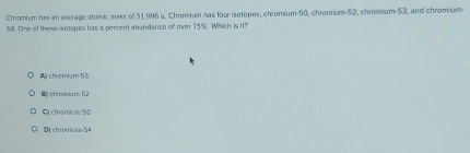 Chromium has an average stomic mess of 51.996 u. Chromium has four isotopes, chromium- 50, chromium- 52, chromium- 53, and chromium-
54. One of these ismopes has a percent abundance of over 75%. Which is it?
chromism- 53
chromiu ns- 52
G chromium 50
DJ chromium- 54