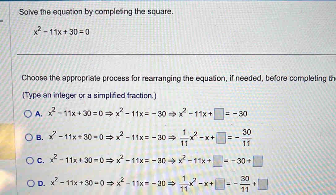 Solve the equation by completing the square.
x^2-11x+30=0
Choose the appropriate process for rearranging the equation, if needed, before completing th
(Type an integer or a simplified fraction.)
A. x^2-11x+30=0Rightarrow x^2-11x=-30Rightarrow x^2-11x+□ =-30
B. x^2-11x+30=0Rightarrow x^2-11x=-30Rightarrow  1/11 x^2-x+□ =- 30/11 
C. x^2-11x+30=0Rightarrow x^2-11x=-30Rightarrow x^2-11x+□ =-30+□
D. x^2-11x+30=0Rightarrow x^2-11x=-30Rightarrow  1/11 x^2-x+□ =- 30/11 +□