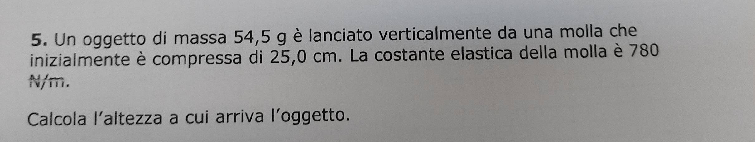 Un oggetto di massa 54,5 g è lanciato verticalmente da una molla che 
inizialmente è compressa di 25,0 cm. La costante elastica della molla è 780
N/m. 
Calcola l'altezza a cui arriva l’oggetto.