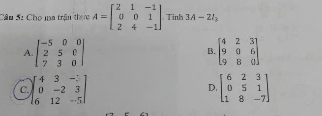 Cho ma trận thực A=beginbmatrix 2&1&-1 0&0&1 2&4&-1endbmatrix. Tính 3A-2I_3
A. beginbmatrix -5&0&0 2&5&0 7&3&0endbmatrix beginbmatrix 4&2&3 9&0&6 9&8&0endbmatrix
B.
C. beginbmatrix 4&3&-: 0&-2&3 6&12&-5endbmatrix beginbmatrix 6&2&3 0&5&1 1&8&-7endbmatrix
D.