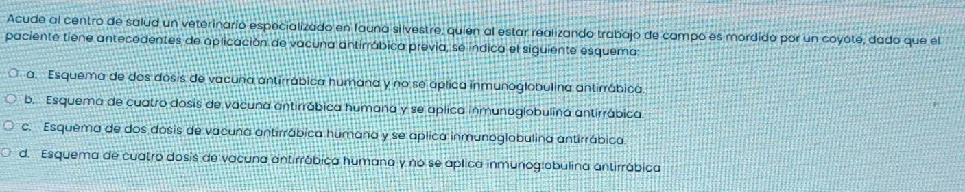 Acude al centro de salud un veterinario especializado en fauna silvestre, quien al estar realizando trabajo de campo es mordido por un coyote, dado que el
paciente tiene antecedentes de aplicación de vacuna antirrábica previa, se índica el siguiente esquema:
a. Esquema de dos dosis de vacuna antirrábica humana y no se aplica inmunoglobulina antirrábica.
b. Esquema de cuatro dosis de vacuna antirrábica humana y se aplica inmunoglobulina antirrábica.
c. Esquema de dos dosis de vacuna antirrábica humana y se aplica inmunoglobulina antirrábica.
d. Esquema de cuatro dosis de vacuna antirrábica humana y no se aplica inmunoglobulina antirrábica