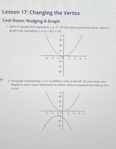 Lesson 17: Changing the Vertex
Cool Down: Nudging A Graph
1. Here is a graph that represents y=x^2. On the same coordinate plane, sketch a
graph that represents y=(x-6)^2+10. 
2. The graph representing y=x^2 is shifted 2 units to the left, 10 units down, and
flipped so that it opens downward, as shown. Write an equation that defines this
curve.