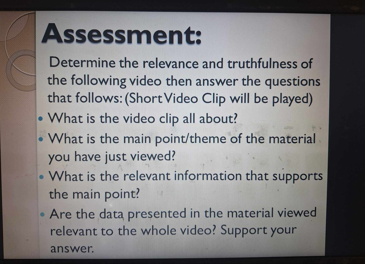 Assessment: 
Determine the relevance and truthfulness of 
the following video then answer the questions 
that follows: (ShortVideo Clip will be played) 
What is the video clip all about? 
What is the main point/theme of the material 
you have just viewed? 
What is the relevant information that supports 
the main point? 
Are the data presented in the material viewed 
relevant to the whole video? Support your 
answer.