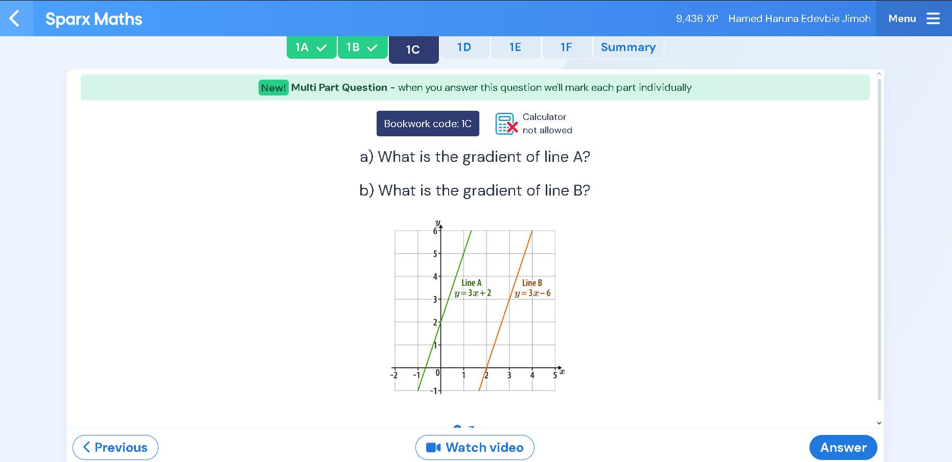 Sparx Maths 9,436 XP Hamed Haruna Edevbie Jimoh Menu
1A 1B 1C 1D 1E 1F Summary
New! Multi Part Question - when you answer this question we'll mark each part individually
Calculator
Bookwork code: 1C not allowed
a) What is the gradient of line A?
b) What is the gradient of line B?
< Previous Watch video Answer