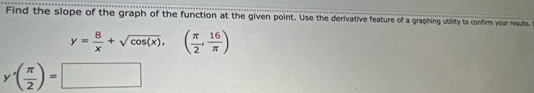 Find the slope of the graph of the function at the given point. Use the derivative feature of a graphing utility to confirm your results.
y= 8/x +sqrt(cos (x)),( π /2 , 16/π  )
y'( π /2 )=□