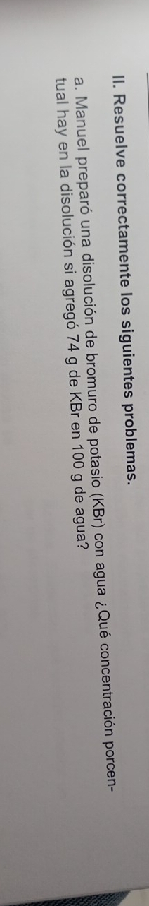 Resuelve correctamente los siguientes problemas. 
a. Manuel preparó una disolución de bromuro de potasio (KBr) con agua ¿Qué concentración porcen- 
tual hay en la disolución si agregó 74 g de KBr en 100 g de agua?