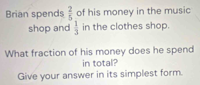 Brian spends  2/5  of his money in the music 
shop and  1/3  in the clothes shop. 
What fraction of his money does he spend 
in total? 
Give your answer in its simplest form.