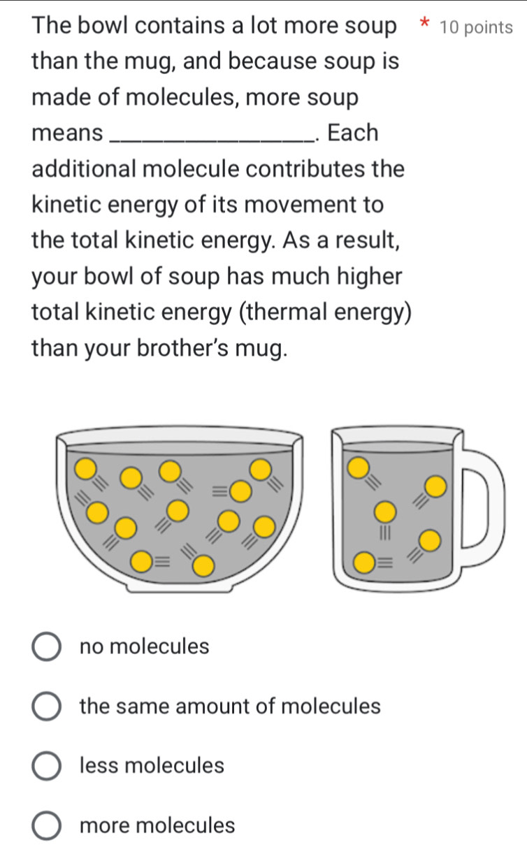 The bowl contains a lot more soup * 10 points
than the mug, and because soup is
made of molecules, more soup
means _. Each
additional molecule contributes the
kinetic energy of its movement to
the total kinetic energy. As a result,
your bowl of soup has much higher 
total kinetic energy (thermal energy)
than your brother’s mug.
no molecules
the same amount of molecules
less molecules
more molecules