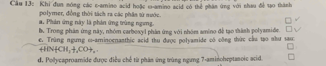 Khi đun nóng các ε-amino acid hoặc ω-amino acid có thể phản ứng với nhau để tạo thành
polymer, đồng thời tách ra các phân tử nước.
a. Phản ứng này là phản ứng trùng ngưng.
b. Trong phản ứng này, nhóm carboxyl phản ứng với nhóm amino đề tạo thành polyamide.
c. Trùng ngưng ω-aminoenanthic acid thu được polyamide có công thức cấu tạo như sau:
arrow HN[CH_2+_4COto _n.
d. Polycaproamide được điều chế từ phản ứng trùng ngưng 7 -aminoheptanoic acid.