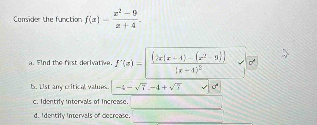 Consider the function f(x)= (x^2-9)/x+4 . 
a. Find the first derivative. f'(x)=[frac (2x(x+4)-(x^2-9))(x+4)^2 sigma^6
b. List any critical values. -4-sqrt(7), -4+sqrt(7) sigma^6
c. Identify intervals of increase. □ 
d. Identify intervals of decrease. □