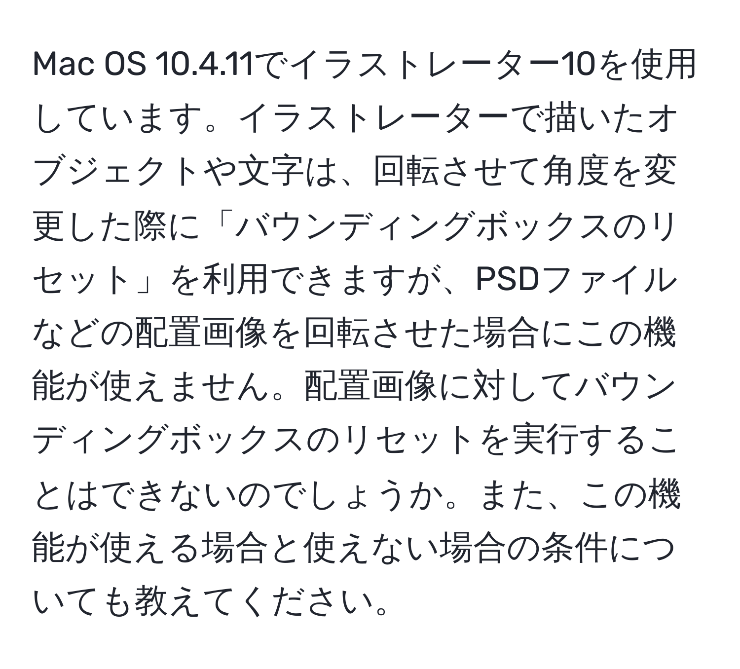 Mac OS 10.4.11でイラストレーター10を使用しています。イラストレーターで描いたオブジェクトや文字は、回転させて角度を変更した際に「バウンディングボックスのリセット」を利用できますが、PSDファイルなどの配置画像を回転させた場合にこの機能が使えません。配置画像に対してバウンディングボックスのリセットを実行することはできないのでしょうか。また、この機能が使える場合と使えない場合の条件についても教えてください。