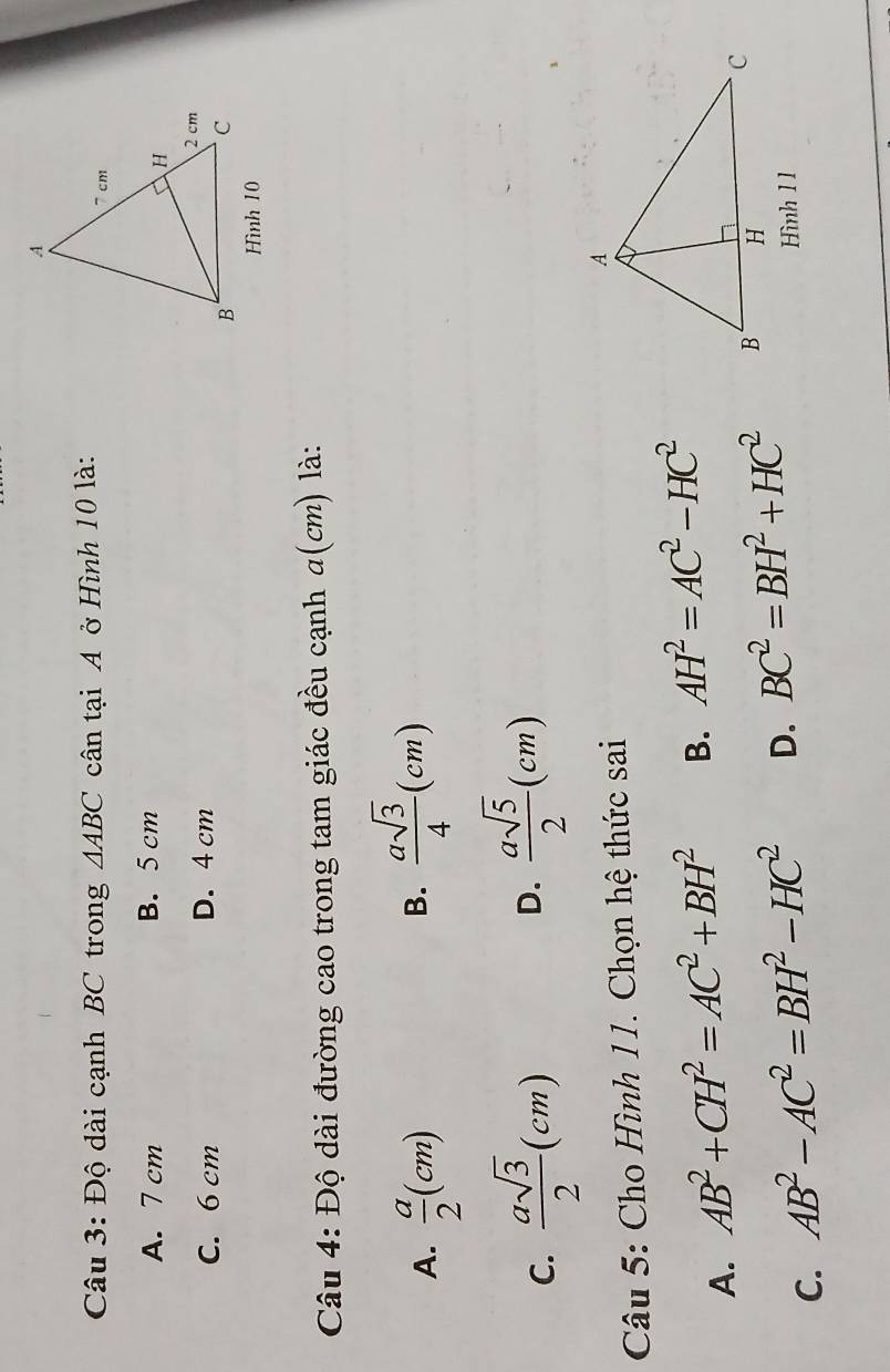 Độ dài cạnh BC trong △ ABC cân tại A ở Hình 10 là:
A. 7 cm B. 5 cm
C. 6 cm D. 4 cm
Hình 10
Câu 4: Độ dài đường cao trong tam giác đều cạnh a(cm) là:
A.  a/2 (cm)
B.  asqrt(3)/4 (cm)
C.  asqrt(3)/2 (cm)
D.  asqrt(5)/2 (cm)
Câu 5: Cho Hình 11. Chọn hệ thức sai
A. AB^2+CH^2=AC^2+BH^2 B. AH^2=AC^2-HC^2
C. AB^2-AC^2=BH^2-HC^2 D. BC^2=BH^2+HC^2
Hình 1 1