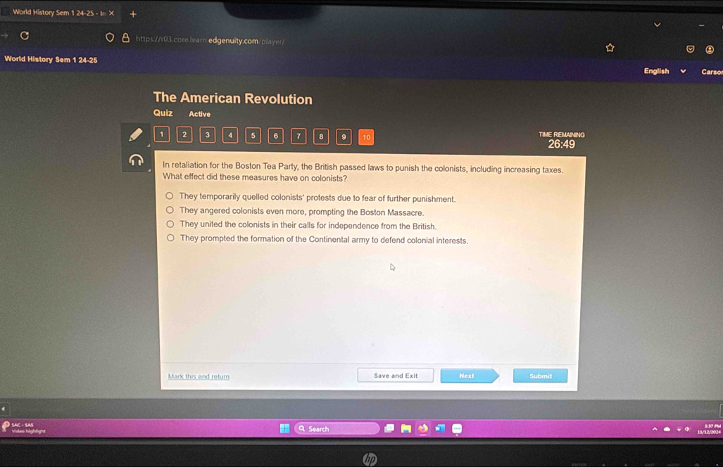 World History Sem 1 24-25
https://r03.core.learn.edgenuity.com/player/
World History Sem 1 24-25 Carso
English
The American Revolution
Quiz Active
1 2 3 4 5 6 7 8 9 10 TIME REMAINING
26:49
In retaliation for the Boston Tea Party, the British passed laws to punish the colonists, including increasing taxes.
What effect did these measures have on colonists?
They temporarily quelled colonists' protests due to fear of further punishment.
They angered colonists even more, prompting the Boston Massacre.
They united the colonists in their calls for independence from the British.
They prompted the formation of the Continental army to defend colonial interests.
Mark this and return Save and Exit Next Submit
Vides highlight SAC - SAS
Search 5:37 PM