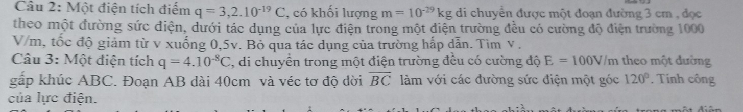 Một điện tích điểm q=3,2.10^(-19)C , có khối lượng m=10^(-29)kg di chuyển được một đoạn đường 3 cm , đọc 
theo một đường sức điện, dưới tác dụng của lực điện trong một điện trường đều có cường độ điện trường 1000
V/m, tốc độ giảm từ v xuống 0,5v. Bỏ qua tác dụng của trường hấp dẫn. Tìm v. 
Câu 3: Một điện tích q=4.10^(-8)C 3, di chuyển trong một điện trường đều có cường độ E=100V/m theo một đường 
gắp khúc ABC. Đoạn AB dài 40cm và véc tơ độ dời overline BC làm với các đường sức điện một góc 120°. Tính công 
của lực điện.