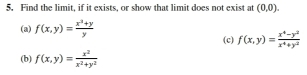 Find the limit, if it exists, or show that limit does not exist at (0,0). 
(a) f(x,y)= (x^3+y)/y  (c) f(x,y)= (x^4-y^2)/x^4+y^2 
(b) f(x,y)= x^2/x^2+y^2 