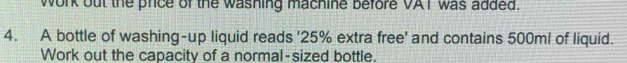 work out the price of the washing machine before VAT was added. 
4. A bottle of washing-up liquid reads ' 25% extra free' and contains 500ml of liquid. 
Work out the capacity of a normal-sized bottle.