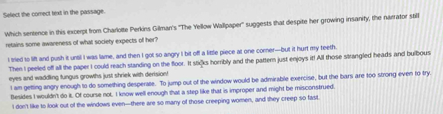 Select the correct text in the passage.
Which sentence in this excerpt from Charlotte Perkins Gilman's ''The Yellow Wallpaper'' suggests that despite her growing insanity, the narrator still
retains some awareness of what society expects of her?
I tried to lift and push it until I was lame, and then I got so angry I bit off a little piece at one corner—but it hurt my teeth.
Then I peeled off all the paper I could reach standing on the floor. It stičks horribly and the pattern just enjoys it! All those strangled heads and bulbous
eyes and waddling fungus growths just shriek with derision!
l am getting angry enough to do something desperate. To jump out of the window would be admirable exercise, but the bars are too strong even to try.
Besides I wouldn't do it. Of course not. I know well enough that a step like that is improper and might be misconstrued.
I don't like to look out of the windows even—there are so many of those creeping women, and they creep so fast.