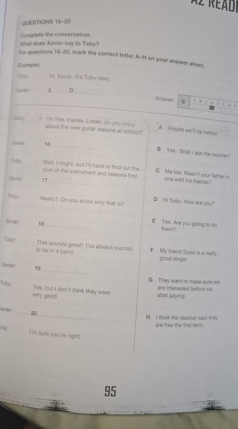 Az Réadi
QUESTIONS 16-20
Complete the conversation.
What does Xavier say to Toby?
For questions 16-20, mark the correct letter A-H on your answer sheet.
Example:
Toby: Hi, Xavier. It's Toby here.
Xavier; 。 D
Answer: A B C D E F à r
_ oo Joby: s I'm fine, thanks. Listen, do you know A Maybe we'll be bette!
about the new guitar lessons at school?
Xavier: 16
_
B Yes. Shall I ask the teacher?
Toby: Well, I might, but I'll have to find out the C Me too. Wasn't your father in
cost of the instrument and lessons first. one with his friends?
Xavier: 17
Toby: Really? Do you know why that is?
D Hi Toby. How are you?
E Yes. Are you going to do
Xavier: 18 _ them?
Toby: That sounds great! I've always wanted F My friend Susie is a really
to be in a band. good singer.
_
Xavier: 19
G They want to make sure we
Toby:
are interested before we
Yes, but I don't think they were start paying.
very good.
_
avier: 20
H I think the teacher said they
are free the first term.
oby; I'm sure you're right!
95