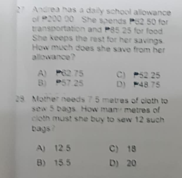 Andrea has a daily school allowance
of 200 00 She spends P62.50 for
transportation and P85 25 for food
She keeps the rest for her savings.
How much does she save from her
allowance?
A) P62.75 C) P52 25
B) P57.25 D) 48.75
28. Mother needs 7.5 metres of cloth to
sew 5 bags. How man metres of
cloth must she buy to sew 12 such .
bags ?
A) 12.5 C) 18
B) 15.5 D) 20