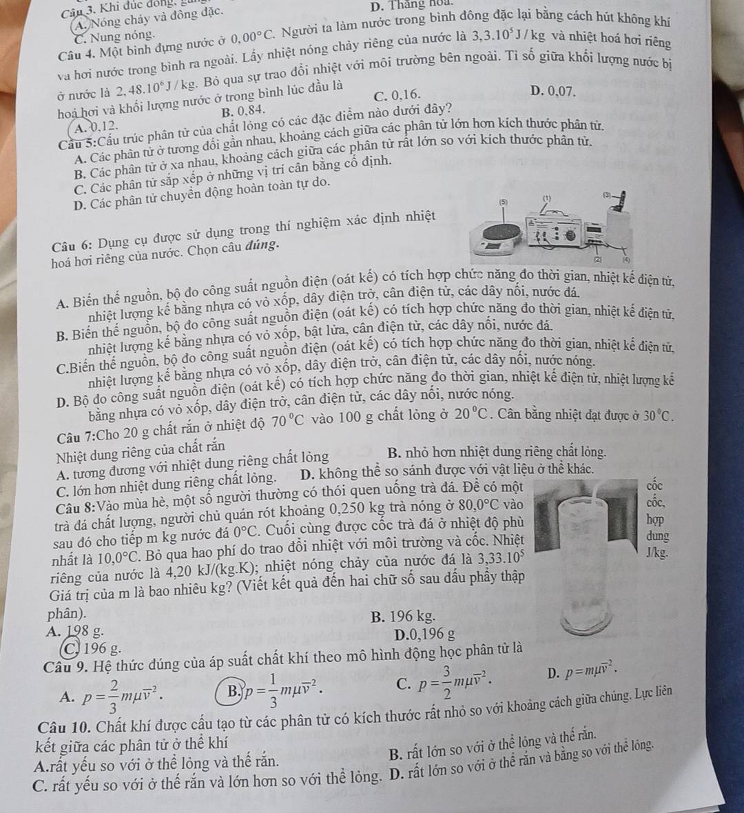 Khi đúc đồng, gi
A. Nóng chảy và đông đặc.
D. Thắng hoa
Câu 4. Một bình đựng nước ở 0,00°C. 1 Người ta làm nước trong bình đông đặc lại bằng cách hút không khí
C. Nung nóng.
và hơi nước trong bình ra ngoài. Lấy nhiệt nóng chảy riêng của nước là 3,3.10^5J/kg và nhiệt hoá hơi riêng
ở nước là 2,48.10^6J /kg. Bỏ qua sự trao đổi nhiệt với môi trường bên ngoài. Tỉ số giữa khối lượng nước bị
C. 0,16.
hoá hơi và khối lượng nước ở trong bình lúc đầu là
D. 0,07.
A. 0,12. B. 0,84.
Cầu 5:Cầu trúc phân tử của chất lỏng có các đặc điểm nào dưới đây?
A. Các phân tử ở tương đối gần nhau, khoảng cách giữa các phân tử lớn hơn kích thước phân tử,
B. Các phân tử ở xa nhau, khoảng cách giữa các phân tử rất lớn so với kích thước phân tử.
C. Các phân tử sắp xếp ở những vị trí cân bằng cố định.
D. Các phân tử chuyền động hoàn toàn tự do.
Câu 6: Dụng cụ được sử dụng trong thí nghiệm xác định nhiệt
hoá hơi riêng của nước. Chọn câu đúng.
A. Biến thế nguồn, bộ đo công suất nguồn điện (oát kế) có tích hợp chức năng đo thời gian, nhiệt kế điện tứ,
nhiệt lượng kế bằng nhựa có vỏ xốp, dây điện trở, cân điện tử, các dây nối, nước đá.
B. Biến thế nguồn, bộ đo công suất nguồn điện (oát kế) có tích hợp chức năng đo thời gian, nhiệt kế điện tử.
nhiệt lượng kế bằng nhựa có vỏ xốp, bật lửa, cân điện từ, các dây nối, nước đá.
C.Biến thế nguồn, bộ đo công suất nguồn điện (oát kế) có tích hợp chức năng đo thời gian, nhiệt kế điện tử,
nhiệt lượng kế bằng nhựa có vỏ xốp, dây điện trở, cân điện tử, các dây nối, nước nóng.
D. Bộ đo công suất nguồn điện (oát kế) có tích hợp chức năng đo thời gian, nhiệt kế điện tử, nhiệt lượng kế
bằng nhựa có vỏ xốp, dây điện trở, cân điện tử, các dây nối, nước nóng.
Câu 7:Cho 20 g chất rắn ở nhiệt độ 70°C vào 100 g chất lỏng ở 20°C. Cân bằng nhiệt đạt được ở 30°C.
Nhiệt dung riêng của chất rắn
A. tương đương với nhiệt dung riêng chất lỏng B. nhỏ hơn nhiệt dung riêng chất lỏng.
C. lớn hơn nhiệt dung riêng chất lỏng. D. không thể so sánh được với vật liệu ở thể khác.
Câu 8:Vào mùa hè, một số người thường có thói quen uống trà đá. Dhat e có một
trà đá chất lượng, người chủ quán rót khoảng 0,250 kg trà nóng ở 80,0°C vào
sau đó cho tiếp m kg nước đá 0°C. Cuối cùng được cốc trà đá ở nhiệt độ phù
nhất là 10,0°C 2. Bỏ qua hao phí do trao đổi nhiệt với môi trường và cốc. Nhiệt
riêng của nước là 4,20 kJ/(kg.K); nhiệt nóng chảy của nước đá là 3,33.10^5
Giá trị của m là bao nhiêu kg? (Viết kết quả đến hai chữ số sau dấu phẩy thập
phân). B. 196 kg.
A. 198 g. D.0,196 g
C. 196 g.
Câu 9. Hệ thức đúng của áp suất chất khí theo mô hình động học phân tử là
A. p= 2/3 mmu overline v^(2. B. p=frac 1)3mmu overline v^(2. C. p=frac 3)2mmu overline v^2. D. p=mmu overline v^2.
Câu 10. Chất khí được cấu tạo từ các phân tử có kích thước rất nhỏ so với khoảng cách giữa chúng. Lực liên
kết giữa các phân tử ở thể khí
B. rất lớn so với ở thể lỏng và thể rắn.
Arất yếu so với ở thể lỏng và thế răn.
C. rất yếu so với ở thế rắn và lớn hơn so với thể lỏng. D. rất lớn so với ở thể rắn và bằng so với thể lóng.