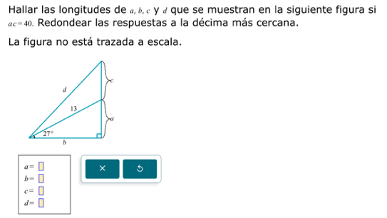 Hallar las longitudes de «, b, c y « que se muestran en la siguiente figura si
ac=40 Redondear las respuestas a la décima más cercana.
La figura no está trazada a escala.
a=□ ×
b=□
c=□
d=□