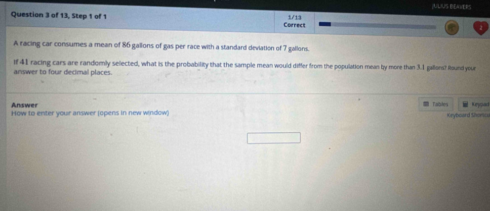 JULIUS BEAVERS 
Question 3 of 13, Step 1 of 1 1/13 
Correct 
2 
A racing car consumes a mean of 86 gallons of gas per race with a standard deviation of 7 gallons. 
if 41 racing cars are randomly selected, what is the probability that the sample mean would differ from the population mean by more than 3.1 gallons? Round your 
answer to four decimal places. 
Answer Tables Keypad 
How to enter your answer (opens in new window) 
Keyboard Shortcu