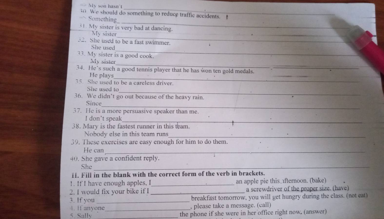 My son hasn't 
_ 
30. We should do something to reduce traffic accidents. 
_ 
Something 
_ 
31. My sister is very bad at dancing. 
_ 
My sister 
32. She used to be a fast swimmer. 
_ 
She used 
33. My sister is a good cook. 
_ 
My sister 
_ 
34. He`s such a good tennis player that he has won ten gold medals. 
_ 
He plays 
35. She used to be a careless driver. 
_ 
_ 
She used to 
36. We didn’t go out because of the heavy rain. 
_ 
Since 
37. He is a more persuasive speaker than me. 
I don’t speak_ 
38. Mary is the fastest runner in this team. 
Nobody else in this team runs_ 
39. These exercises are easy enough for him to do them. 
He can_ 
40. She gave a confident reply. 
She_ 
11. Fill in the blank with the correct form of the verb in brackets. 
1. If I have enough apples, I_ an apple pie this fternoon. (bake) 
2. I would fix your bike if I _a screwdriver of the proper size. (have) 
3. If you _breakfast tomorrow, you will get hungry during the class. (not eat) 
4. If anyone _, please take a message. (call) 
5. Sally _the phone if she were in her office right now. (answer)