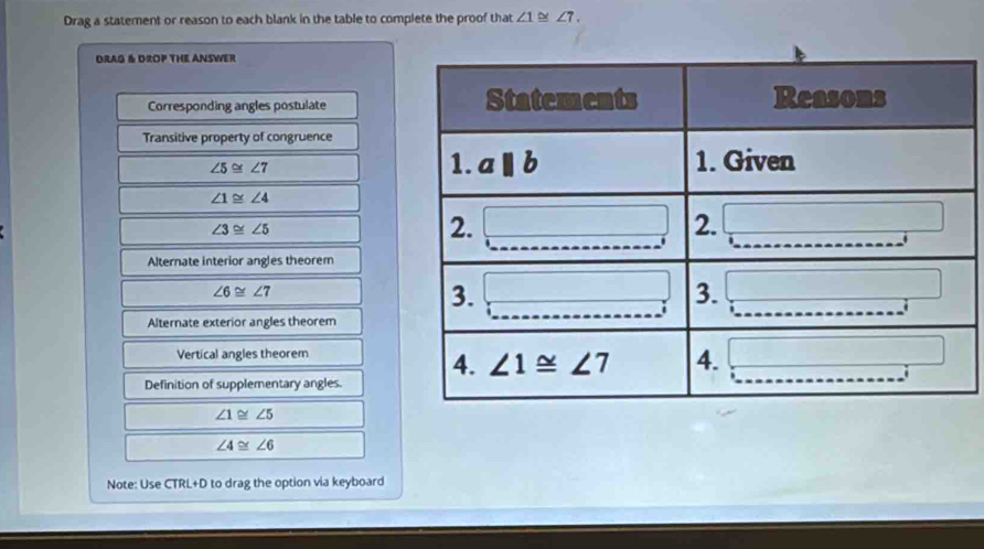 Drag a statement or reason to each blank in the table to complete the proof that ∠ 1≌ ∠ 7.
DRAG & DROP THE ANSWER
Corresponding angles postulate
Transitive property of congruence
∠ 5≌ ∠ 7
∠ 1≌ ∠ 4
∠ 3≌ ∠ 5
Alternate interior angles theorem
∠ 6≌ ∠ 7
Alternate exterior angles theorem
Vertical angles theorem
Definition of supplementary angles.
∠ 1≌ ∠ 5
∠ 4≌ ∠ 6
Note: Use CTRL+D to drag the option via keyboard