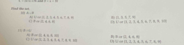 C= x|x∈ N and 3
Find the set.
10) A∪ B
A) U or  1,2,3,4,5,6,7,8,9 B)  1,3,5,7,9
C) B or (2,4,6,8) D) U or  1,2,3,4,5,6,7,8,9,10
11) B∩ U
A) B or  2,4,6,8,10 B) B or  2,4,6,8
C) U or  1,2,3,4,5,6,7,8,9,10 D) U or  1,2,3,4,5,6,7,8,9