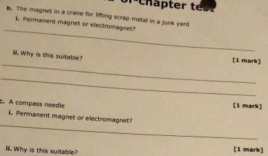 Chapter t 
b. The magnet in a crane for lifting scrap metal in a junk yard 
_ 
i. Permanent magnet or electromagnet? 
_ 
ii. Why is this suitable? [1 mark] 
_ 
c. A compass needle 
[1 mark] 
_ 
i. Permanent magnet or electromagnet? 
iI. Why is this suitable? [1 mark]