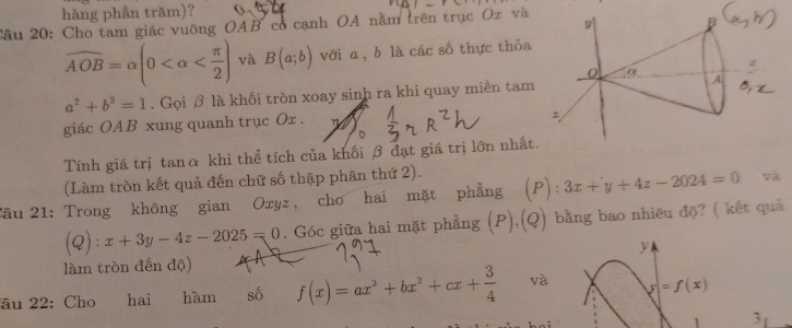 hàng phần trăm)? 
Câu 20: Cho tam giác vuỡng OAB có cạnh OA nằm trên trục Ox và
overline AOB=alpha (0 và B(a;b) với a, b là các số thực thỏa
a^2+b^2=1. Gọi β là khối tròn xoay sinh ra khi quay miền tam 
giác OAB xung quanh trục Ox. 
Tính giá trị tanα khi thể tích của khối β đạt giá trị lớn nhất 
(Làm tròn kết quả đến chữ số thập phân thứ 2). 
Tâu 21: Trong không gian Oxyz, cho hai mặt phẳng (P): 3x+y+4z-2024=0 và 
C 2): ^circ  x+3y-4z-2025=0. Góc giữa hai mặt phẳng (P),(Q) bằng bao nhiêu độ? ( kết quả 
làm tròn đến độ) y 
âu 22: Cho hai hàm số f(x)=ax^3+bx^2+cx+ 3/4  và =f(x)
3