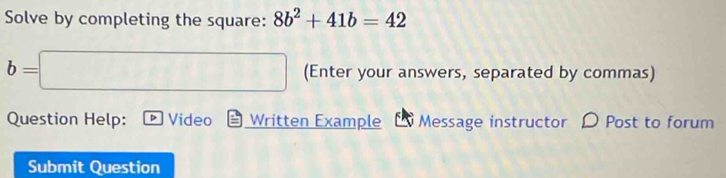 Solve by completing the square: 8b^2+41b=42
b=□ (Enter your answers, separated by commas) 
Question Help: D Video Written Example Message instructor 〇 Post to forum 
Submit Question