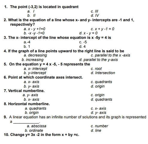 The point (-3,2) is located in quadrant
a. I c. III
b.ll d. IV
2. What is the equation of a line whose x - and y - intercepts are -1 and 1,
respectively?
a. x-y+1=0 C. x+y-1=0
b. -x-y-1=0 d. x-y=0
3. The x - intercept of the line whose equation is x-5y=4 is
a. -4 c. -5
b. 1 d. 4
4. If the graph of a line points upward to the right line is said to be
a. decreasing c. parallel to the x -axis
b. increasing d. parallel to the y-axis
5. On the equation y=4x-5 , - 5 represents the
a. x - intercept c. root
b. y-intercept d. Intersection
6. Point at which coordinate axes intersect.
a. x - axis c. quadrants
b. y - axis d. origin
7. Vertical numberline.
a. y - axis c. origin
b. . x - axis d. quadrants
8. Horizontal numberline.
a. quadrants c. x - axis
b. origin d. y - axis
9. A linear equation has an infinite number of solutions and its graph is represented
a _.
a. abscissa c. number
b. ordinate d. line
10. Change y=3x-2 in the form x+by=c.