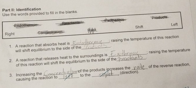 Part II: Identification 
Use the words provided to fill in the blanks. 
Endothermic Reactants Products 
Shift Left 
Right Concentration 
1. A reaction that absorbs heat is _; raising the temperature of this reaction 
will shift equilibrium to the side of the_ . 
2. A reaction that releases heat to the surroundings is __; raising the temperature 
of this reaction will shift the equilibrium to the side of the . 
3. Increasing the _o of the products increases the _of the reverse reaction, 
causing the reaction to _to the (direction)