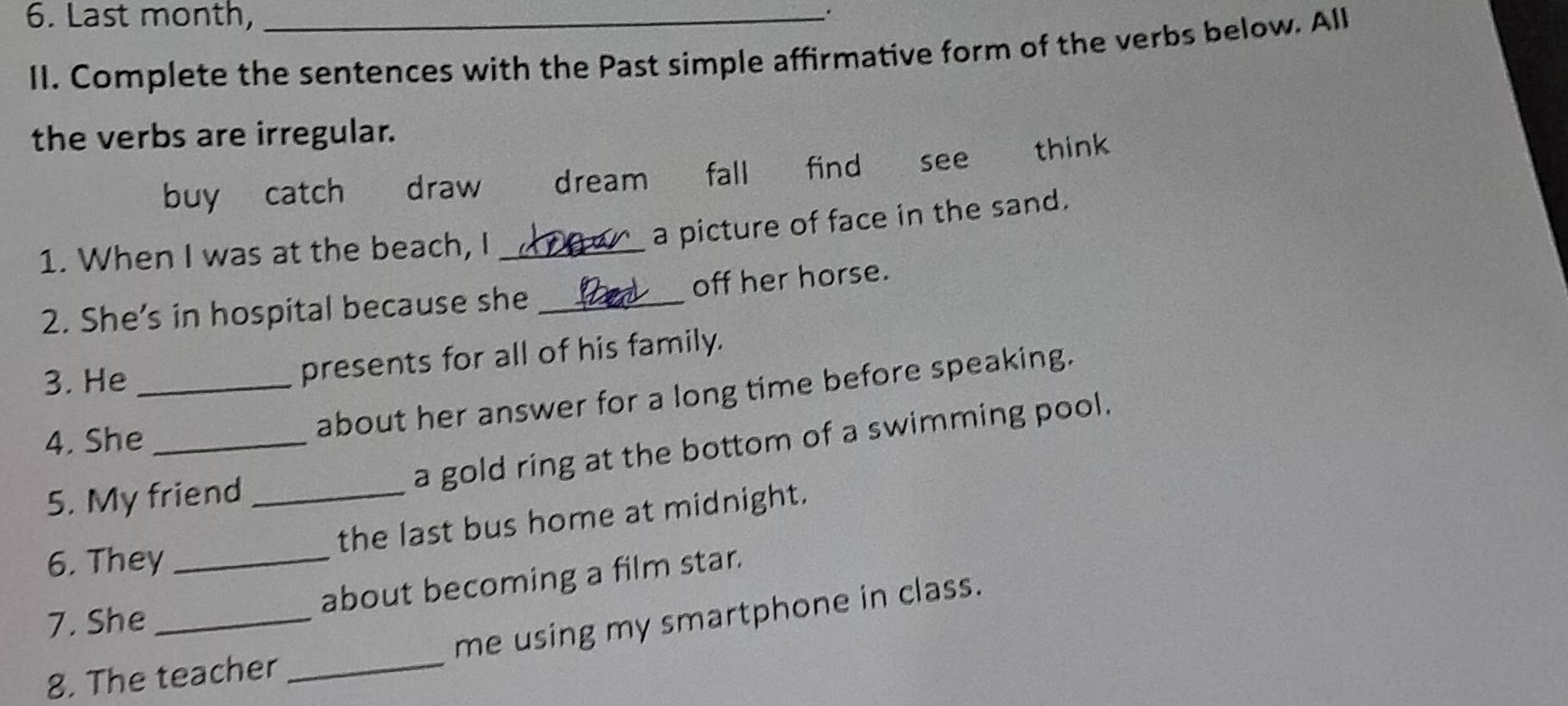 Last month,_ 
. 
II. Complete the sentences with the Past simple affirmative form of the verbs below. All 
the verbs are irregular. 
buy catch draw dream fall find see think 
a picture of face in the sand. 
1. When I was at the beach, I_ 
2. She’s in hospital because she _off her horse. 
3. He _presents for all of his family. 
about her answer for a long time before speaking. 
4. She_ 
a gold ring at the bottom of a swimming pool. 
5. My friend_ 
the last bus home at midnight. 
6. They_ 
about becoming a film star. 
7. She_ 
me using my smartphone in class. 
8. The teacher_