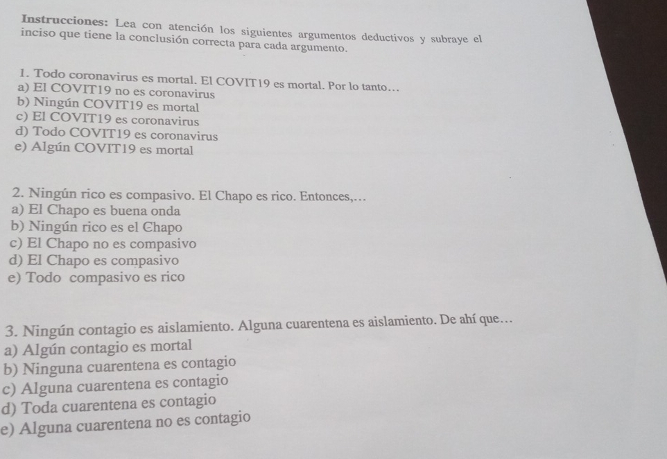 Instrucciones: Lea con atención los siguientes argumentos deductivos y subraye el
inciso que tiene la conclusión correcta para cada argumento.
1. Todo coronavirus es mortal. El COVIT19 es mortal. Por lo tanto…
a) El COVIT19 no es coronavirus
b) Ningún COVIT19 es mortal
c) El COVIT19 es coronavirus
d) Todo COVIT19 es coronavirus
e) Algún COVIT19 es mortal
2. Ningún rico es compasivo. El Chapo es rico. Entonces,…
a) El Chapo es buena onda
b) Ningún rico es el Chapo
c) El Chapo no es compasivo
d) El Chapo es compasivo
e) Todo compasivo es rico
3. Ningún contagio es aislamiento. Alguna cuarentena es aislamiento. De ahí que.
a) Algún contagio es mortal
b) Ninguna cuarentena es contagio
c) Alguna cuarentena es contagio
d) Toda cuarentena es contagio
e) Alguna cuarentena no es contagio