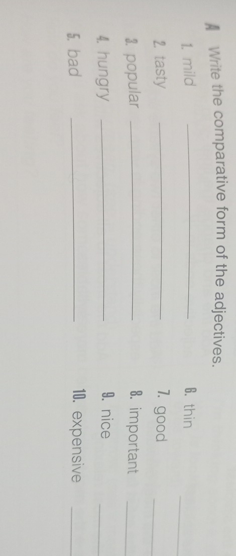 Write the comparative form of the adjectives. 
_ 
1. mild _6. thin 
2. tasty _7. good 
_ 
3. popular _8. important_ 
4. hungry_ 
9. nice 
_ 
5. bad _10. expensive_