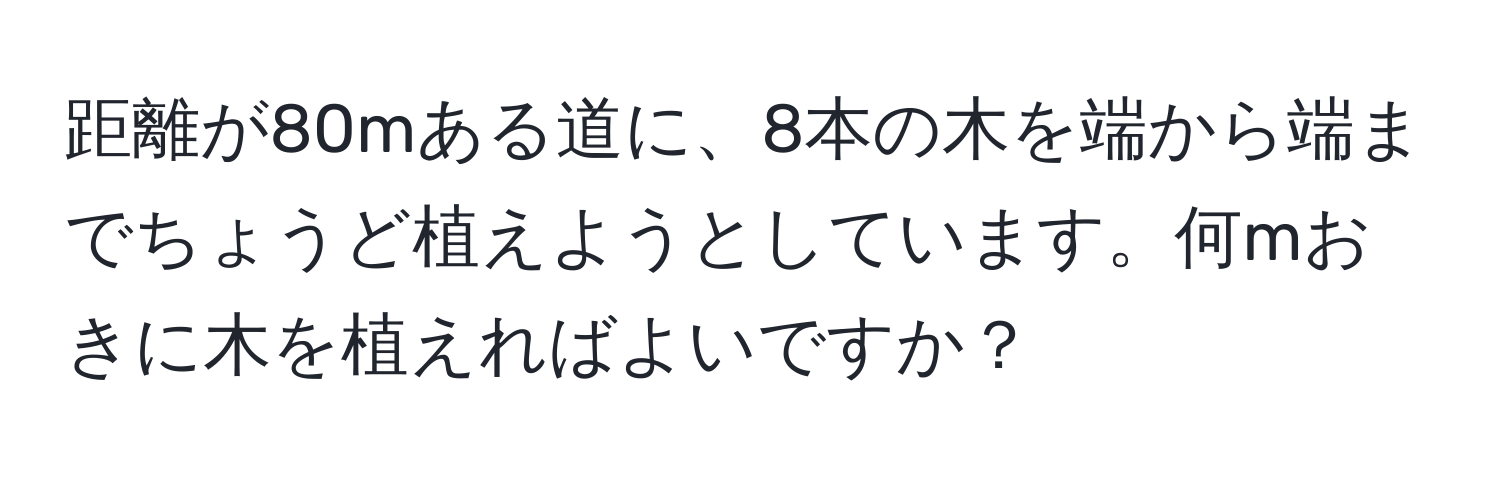 距離が80mある道に、8本の木を端から端までちょうど植えようとしています。何mおきに木を植えればよいですか？