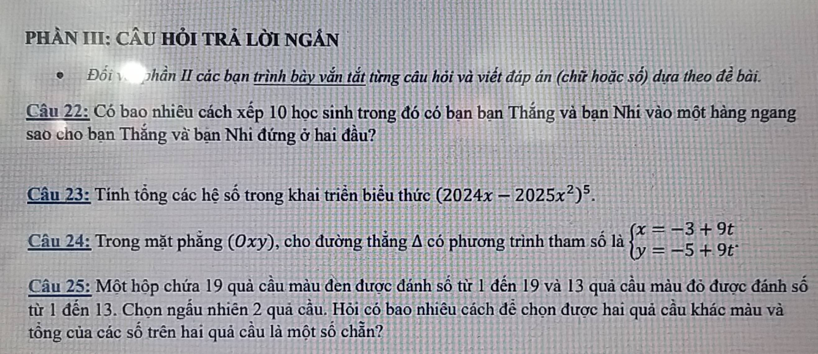 PhÀN III: CÂU HỏI tRẢ LờI nGÂN 
Đối vậ phần II các bạn trình bày vắn tắt từng câu hỏi và viết đáp án (chữ hoặc số) dựa theo đề bài. 
Câu 22: Có bao nhiêu cách xếp 10 học sinh trong đó có ban bạn Thắng và bạn Nhí vào một hàng ngang 
sao cho bạn Thắng và bạn Nhi đứng ở hai đầu? 
Câu 23: Tính tổng các hệ số trong khai triển biểu thức (2024x-2025x^2)^5. 
Câu 24: Trong mặt phẳng (0xy), cho đường thẳng A có phương trình tham số là beginarrayl x=-3+9t y=-5+9tendarray.
Câu 25: Một hộp chứa 19 quả cầu màu đen được đánh số từ 1 đến 19 và 13 quả cầu màu đỏ được đánh số 
từ 1 đến 13. Chọn ngẫu nhiên 2 quả cầu. Hỏi có bao nhiêu cách để chọn được hai quả cầu khác màu và 
tổng của các số trên hai quả cầu là một số chẵn?