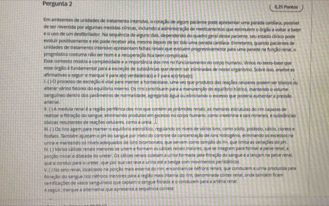 Pergunta 2 0,25 Pontos
Em ambientes de unidades de tratamento intensivo, o coração de algum paciente pode apresentar uma parada cardíaca, possível
de ser revertida por algumas medidas clínicas, incluindo a administração de medicamentos que estimulem o órgão a voltar a bater
e o uso de um desfibrilador. Na sequência de alguns dias, dependendo do quadro geral desse paciente, seu estado clínico pode
evoluir positivamente e ele pode receber alta, mesmo depois de ter tido uma parada cardíaca. Entretanto, quando pacientes de
unidades de tratamento intensivo apresentam falhas renais que evoluem progressivamente para uma parada na função renal, o
prognóstico costuma não ser bom e a recuperação fica bem complicada.
Esse contexto mostra a complexidade e a importância dos rins no funcionamento do corpo humano. Vimos no texto-base que
esse órgão é fundamental para a excreção de substâncias que devem ser eliminadas de nosso organismo. Sobre isso, analise as
afirmativas a seguir e marque V para a(s) verdadeira(s) e F para a(s) falsa(s):
l. ( ) O processo de excreção é vital para manter a homeostase, uma vez que produtos das reações celulares podem ser tóxicos ou
alterar vários fatores do equilíbrio interno. Os rins contribuem para a manutenção do equilíbrio hídrico, mantendo o volume
sanguíneo dentro dos parâmetros de normalidade, agregando água ou eliminando o excesso que poderia aumentar a pressão
arterial.
II. ( ) A medula renal é a região periférica dos rins que contém as pirâmides renais, as menores estruturas do rim capazes de
realizar a filtração do sangue, eliminando produtos em excesso no corpo humano, como creatinina e sais minerais, e substâncias
tóxicas resultantes de reações celulares, como a ureia. 
III. ( ) Os rins agem para manter o equilíbrio eletrolítico, regulando os níveis de vários íons, como sódio, potássio, cálcio, cioreto e
fosfato. Também ajustam o pH do sangue por meio do controle da concentração de ions hidrogênio, eliminando os excessos na
urina e mantendo os níveis adequados de íons bicarbonato, que servem como tampão do H+, que limita as variações do pH.
IV. ( ) Vários cálices renais menores se unem e formam os cálices renais maiores, que se integram para formar a pelve renal, a
porção inicial e dilatada do ureter. Os cálices renais coletam a urina formada pela filtração do sangue e a lançam na pelve renal,
que a conduz para o ureter, que por sua vez leva a urina até a bexiga com movimentos peristálticos.
V. ( ) No seio renal, localizado na porção mais externa do rim, encontram-se néfrons renais, que conduzem a urina produzida pela
filtração do sangue nos néfrons menores para a região mais interna do rim, denominada córtex renal, onde também ficam
ramificações de vasos sanguíneos que captam o sangue filtrado e o conduzem para a artéria renal
A seguir, marque a alternativa que apresenta a sequência correta: