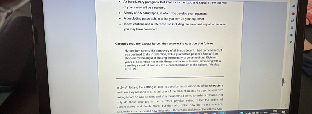 An introductory paragraph that introduces the topic and explains how the rest 
of your essay will be structured. 
A body of 3-5 paragraphs, in which you develop your argument. 
A concluding paragraph, in which you sum up your argument. 
In-text citations and a reference list, including the novel and any other sources 
you may have consulted. 
Carefully read the extract below, then answer the question that follows. 
My freedom seems like a mockery of all things decent. I had come to accept I 
was destined to die in detention, with a guaranteed pauper's funeral. I am 
shocked by the angst of chasing the memory of Johannesburg. Eighteen 
years of separation has made things and faces unfamiliar, simmering with a 
daunting sweet-bitterness - like a cancelled march to the gallows. (Mohlele,
2013:27)
In Small Things, the setting is used to describe the development of the characters 
and how they respond to it. In the case of the main character, he describes his own 
setting before he was arrested and after the apartheid period when he is released. Not 
only do these changes in the narrator's physical setting reflect the setting of 
Johannesburg and South Africa, but they also reflect how the main character's 
circumstances change and how he develops through his depiction of the settings. One