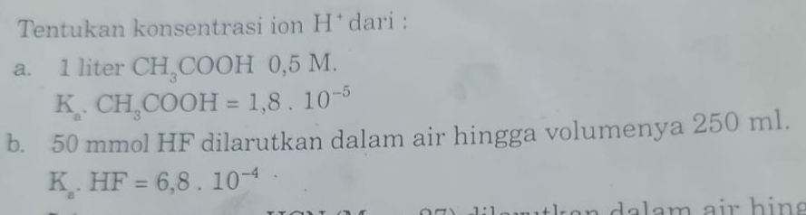 Tentukan konsentrasi ion H * dari : 
a. 1 liter CH_3COOH 0, 5 M.
K_a.CH_3COOH=1,8.10^(-5)
b. 50 mmol HF dilarutkan dalam air hingga volumenya 250 ml.
K_a.HF=6,8.10^(-4)