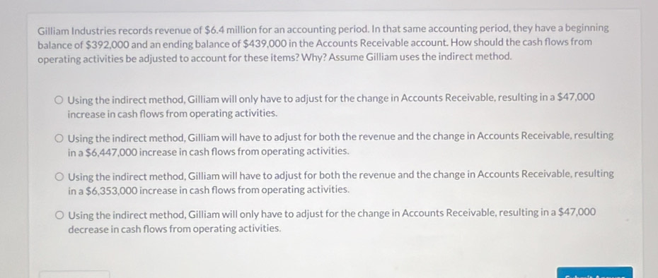 Gilliam Industries records revenue of $6.4 million for an accounting period. In that same accounting period, they have a beginning
balance of $392,000 and an ending balance of $439,000 in the Accounts Receivable account. How should the cash flows from
operating activities be adjusted to account for these items? Why? Assume Gilliam uses the indirect method.
Using the indirect method, Gilliam will only have to adjust for the change in Accounts Receivable, resulting in a $47,000
increase in cash flows from operating activities.
Using the indirect method, Gilliam will have to adjust for both the revenue and the change in Accounts Receivable, resulting
in a $6,447,000 increase in cash flows from operating activities.
Using the indirect method, Gilliam will have to adjust for both the revenue and the change in Accounts Receivable, resulting
in a $6,353,000 increase in cash flows from operating activities.
Using the indirect method, Gilliam will only have to adjust for the change in Accounts Receivable, resulting in a $47,000
decrease in cash flows from operating activities.