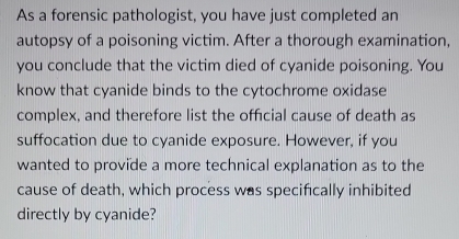 As a forensic pathologist, you have just completed an 
autopsy of a poisoning victim. After a thorough examination, 
you conclude that the victim died of cyanide poisoning. You 
know that cyanide binds to the cytochrome oxidase 
complex, and therefore list the official cause of death as 
suffocation due to cyanide exposure. However, if you 
wanted to provide a more technical explanation as to the 
cause of death, which process was specifically inhibited 
directly by cyanide?