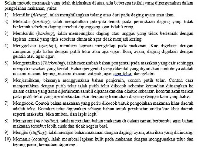 Selain metode memasak yang telah dijelaskan di atas, ada beberapa istilah yang dipergunakan dalam
pengolahan makanan, yaitu:
1) Memfilir (fileting), ialah menghilangkan tulang atau duri pada daging ayam atau ikan.
2) Melandir (lærding), ialah menjahitkan pita-pita lemak pada permukaan daging yang tidak
berlemak sebelum daging tersebut dipanggang agar tidak kering
3) Membardir (bærding), ialah membungkus daging atau unggas yang tidak berlemak dengan
lapisan lemak yang tipis sebelum dimasak agar tidak menjadi kering
4) Menggelasir (glazing), memberi lapisan mengkilap pada makanan. Kue digelasir dengan
campuran gula halus dengan putih telur atau agar-agar. Ikan, ayam, daging digelasir dengan
gelatin atau agar-agar.
5) Mengentalkan (Thickening), ialah menambah bahan pengental pada masakan yang cair sehingga
menjadi masakan yang kental. Bahan pengental yang dikental yang digunakan contohnya adalah
macam-macam tepung, macam-macam zat pati, agar-agar telur, dan gelatin
6) Menjernihkan, biasanya menggunakan bahan penjernih, contoh putih telur. Contoh cara
menjernihkan dengan putih telur ialah putih telur dikocok sebentar kemudian dituangkan ke
dalam cairan yang akan dijernihkan sambil dipanaskan dan diaduk sebentar, kotoran akan terikat
pada putih telur yang membeku dan akan terapung kemudian disaring dengan kain yang halus.
7) Mengocok. Contoh bahan makanan yang perlu dikocok untuk pengolahan makanan khas daerah
adalah telur. Kocokan telur digunakan sebagai bahan untuk pembuatan aneka kue khas daerah
seperti maksuba, bika ambon, dan lapis legit.
8) Memarinir (marinating), ialah merendam bahan makanan di dalam cairan berbumbu agar bahan
makanan tersebut lebih enak dan tidak segera basi.
9) Mengisi (stuffing), ialah mengisi bahan makanan dengan daging, ayam, atau ikan yang dicincang.
10) Memanir (coɑting), ialah memberi lapisan kulit pada makanan dengan menggunakan telur dan
tepung panir, kemudian digoreng.