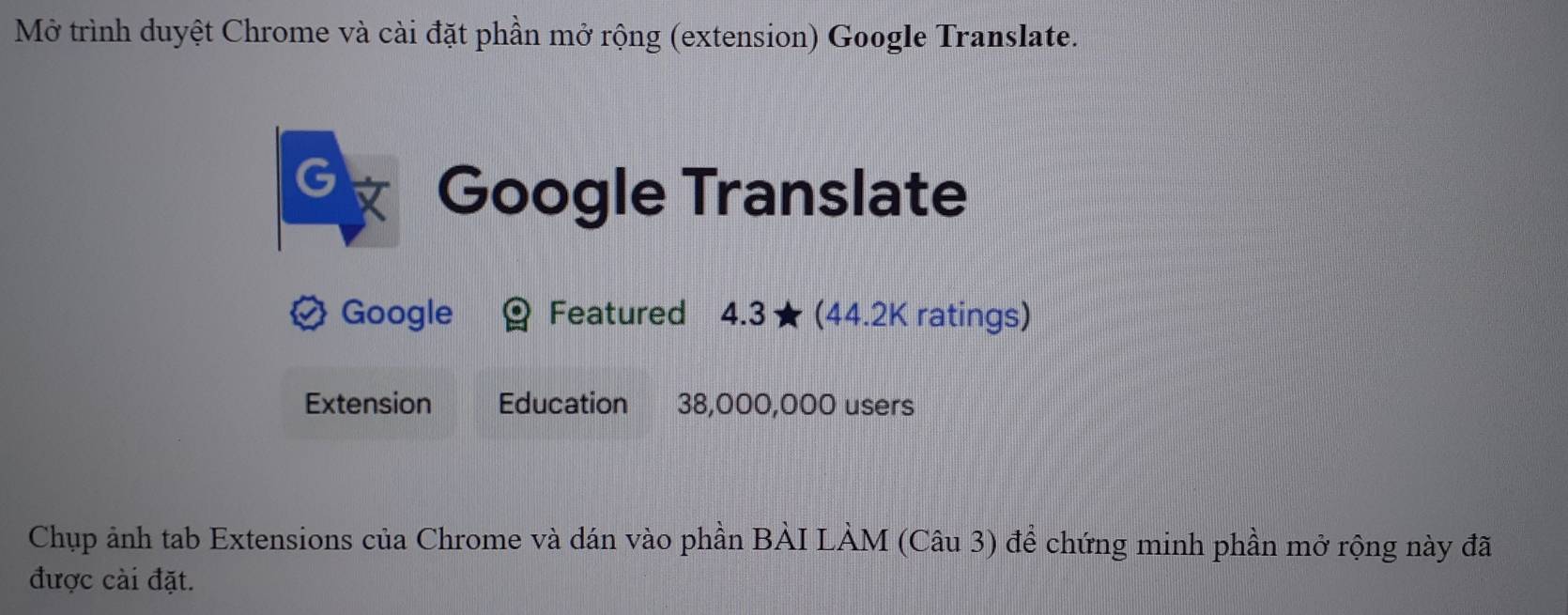 Mở trình duyệt Chrome và cài đặt phần mở rộng (extension) Google Translate. 
G Google Translate 
Google Featured 4.3 ★ (44.2K ratings) 
Extension Education : 38,000,000 users 
Chụp ảnh tab Extensions của Chrome và dán vào phần BÀI LÀM (Câu 3) để chứng minh phần mở rộng này đã 
được cài đặt.