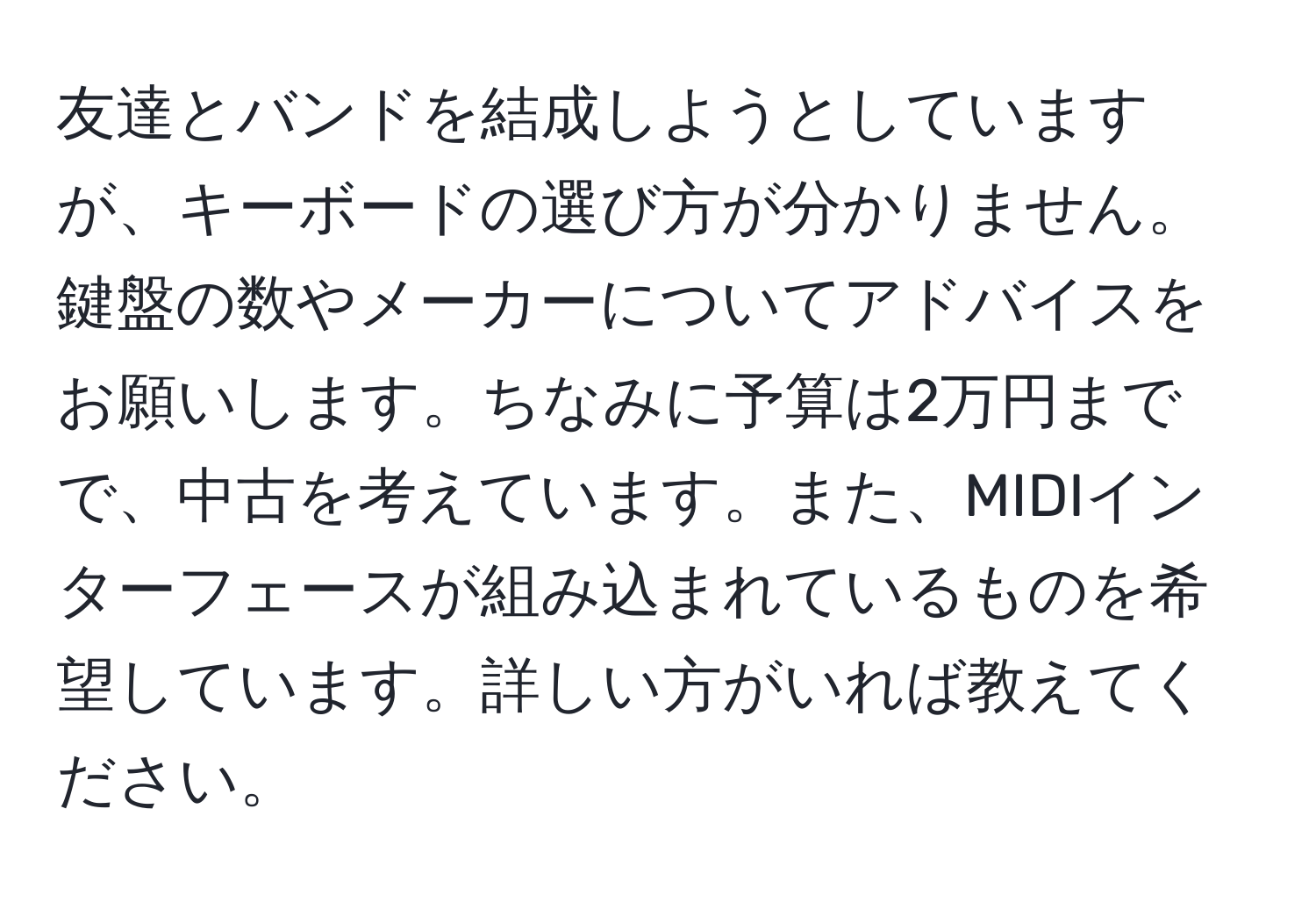 友達とバンドを結成しようとしていますが、キーボードの選び方が分かりません。鍵盤の数やメーカーについてアドバイスをお願いします。ちなみに予算は2万円までで、中古を考えています。また、MIDIインターフェースが組み込まれているものを希望しています。詳しい方がいれば教えてください。