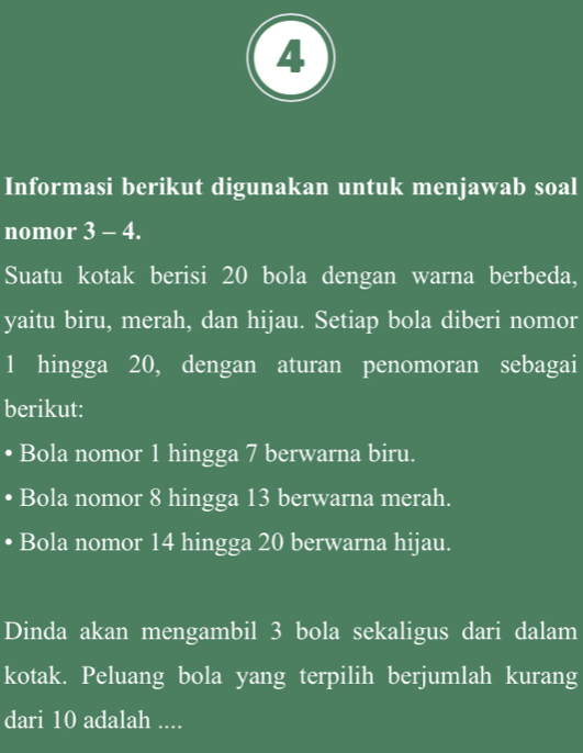 Informasi berikut digunakan untuk menjawab soal 
nomor 3-4. 
Suatu kotak berisi 20 bola dengan warna berbeda, 
yaitu biru, merah, dan hijau. Setiap bola diberi nomor
1 hingga 20, dengan aturan penomoran sebagai 
berikut: 
• Bola nomor 1 hingga 7 berwarna biru. 
Bola nomor 8 hingga 13 berwarna merah. 
• Bola nomor 14 hingga 20 berwarna hijau. 
Dinda akan mengambil 3 bola sekaligus dari dalam 
kotak. Peluang bola yang terpilih berjumlah kurang 
dari 10 adalah ....